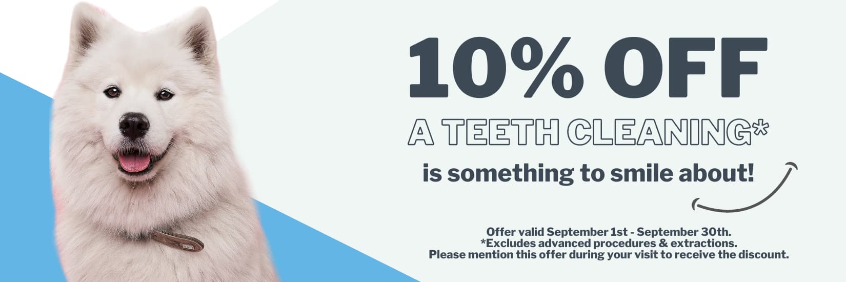10% OFF Teeth Cleaning. Please mention this offer during your visit to receive the discount. Offer valid from September 1 to September 30. Excludes advanced procedures and extractions.